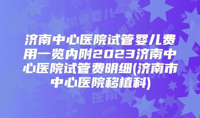 济南中心医院试管婴儿费用一览内附2023济南中心医院试管费明细(济南市中心医院移植科)