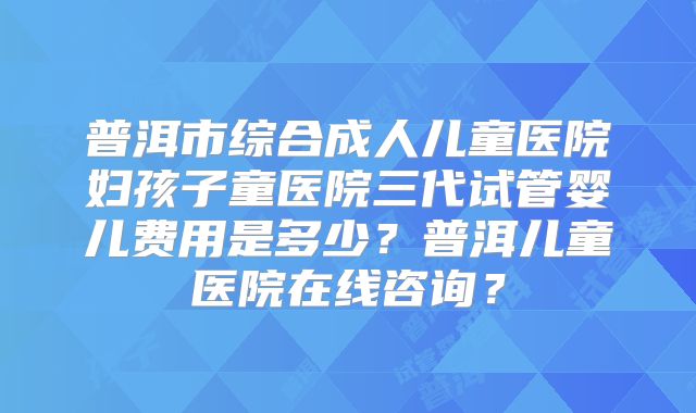 普洱市综合成人儿童医院妇孩子童医院三代试管婴儿费用是多少？普洱儿童医院在线咨询？