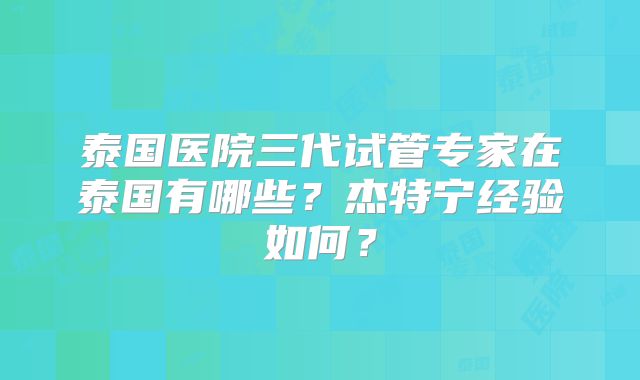 泰国医院三代试管专家在泰国有哪些？杰特宁经验如何？