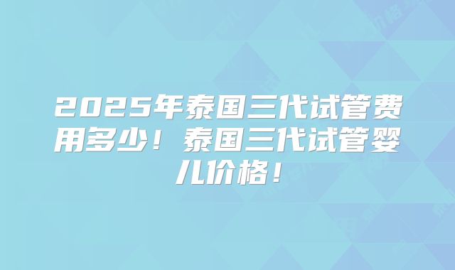 2025年泰国三代试管费用多少！泰国三代试管婴儿价格！