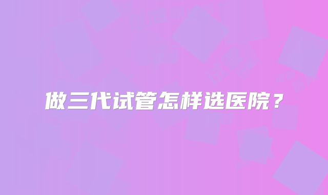 做三代试管怎样选医院？