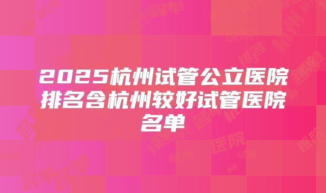 2025杭州试管公立医院排名含杭州较好试管医院名单
