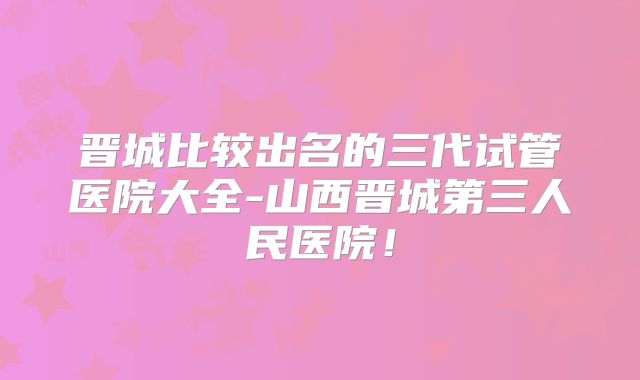 晋城比较出名的三代试管医院大全-山西晋城第三人民医院!
