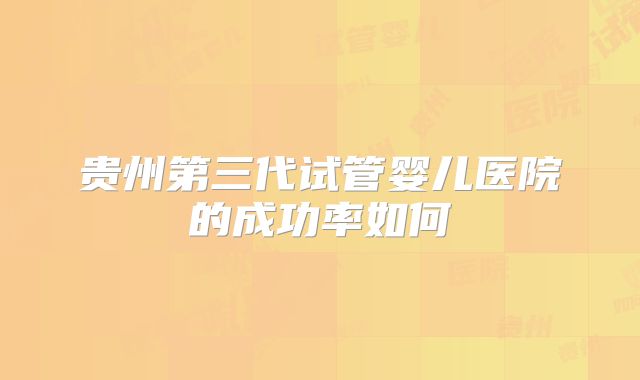 贵州第三代试管婴儿医院的成功率如何