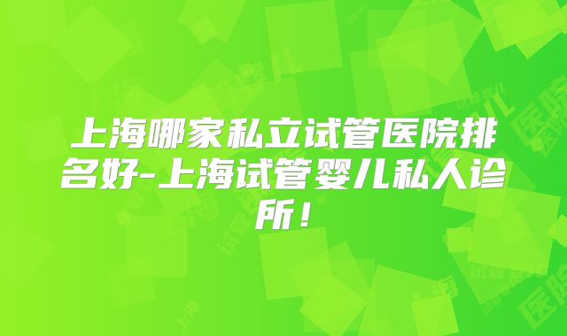 上海哪家私立试管医院排名好-上海试管婴儿私人诊所!