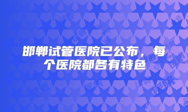 邯郸试管医院已公布，每个医院都各有特色