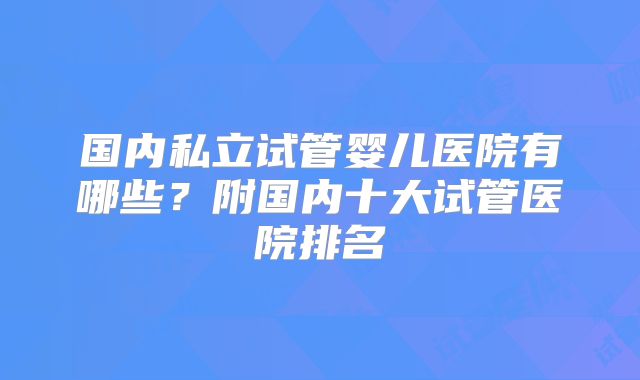 国内私立试管婴儿医院有哪些？附国内十大试管医院排名