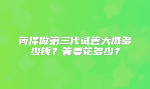 菏泽做第三代试管大概多少钱?管要花多少?