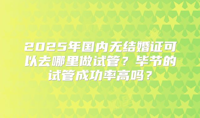 2025年国内无结婚证可以去哪里做试管？毕节的试管成功率高吗？