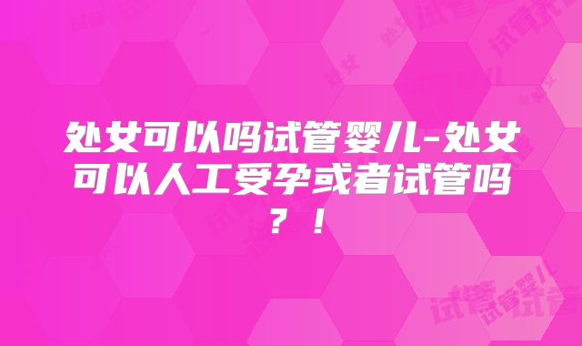 处女可以吗试管婴儿-处女可以人工受孕或者试管吗？！