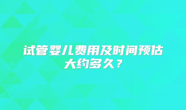 试管婴儿费用及时间预估大约多久？