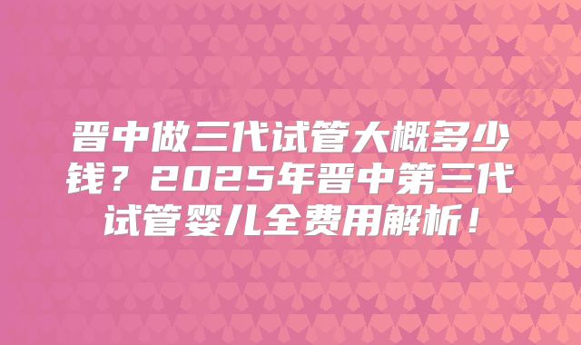 晋中做三代试管大概多少钱？2025年晋中第三代试管婴儿全费用解析！