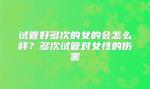 试管好多次的女的会怎么样？多次试管对女性的伤害