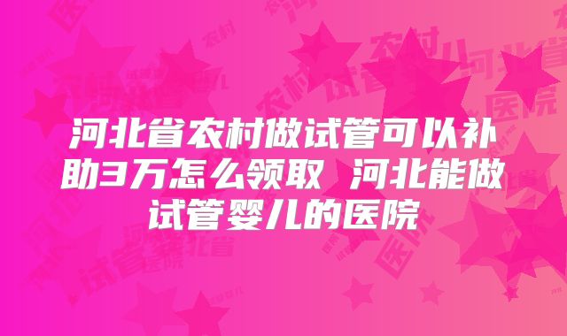 河北省农村做试管可以补助3万怎么领取 河北能做试管婴儿的医院