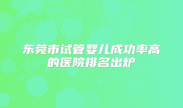 东莞市试管婴儿成功率高的医院排名出炉