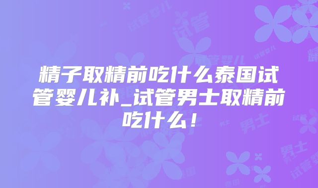 精子取精前吃什么泰国试管婴儿补_试管男士取精前吃什么！
