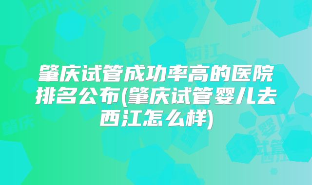 肇庆试管成功率高的医院排名公布(肇庆试管婴儿去西江怎么样)
