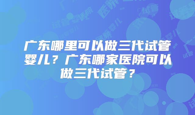 广东哪里可以做三代试管婴儿?广东哪家医院可以做三代试管?