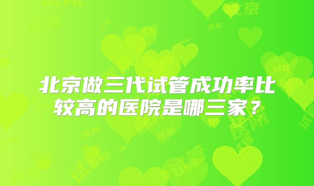北京做三代试管成功率比较高的医院是哪三家？