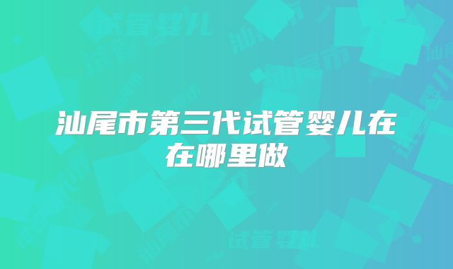 汕尾市第三代试管婴儿在在哪里做