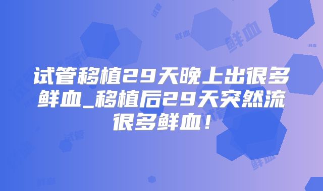 试管移植29天晚上出很多鲜血_移植后29天突然流很多鲜血!