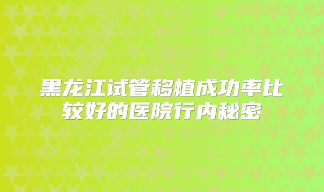 黑龙江试管移植成功率比较好的医院行内秘密