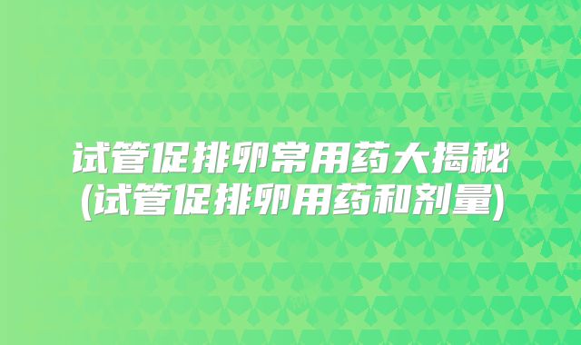 试管促排卵常用药大揭秘(试管促排卵用药和剂量)