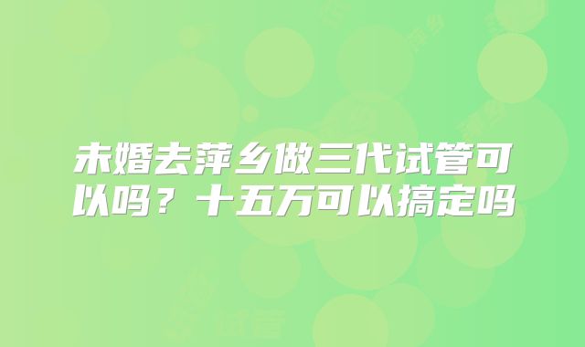 未婚去萍乡做三代试管可以吗？十五万可以搞定吗