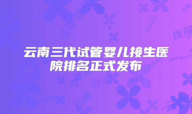 云南三代试管婴儿接生医院排名正式发布