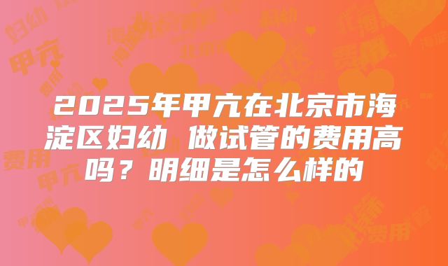 2025年甲亢在北京市海淀区妇幼 做试管的费用高吗?明细是怎么样的