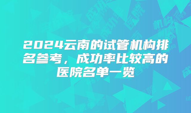 2024云南的试管机构排名参考,成功率比较高的医院名单一览
