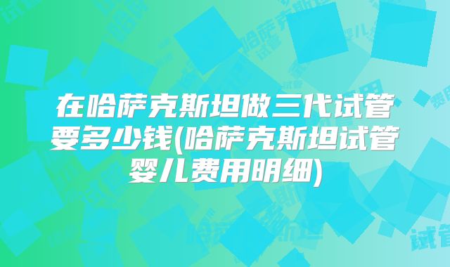 在哈萨克斯坦做三代试管要多少钱(哈萨克斯坦试管婴儿费用明细)