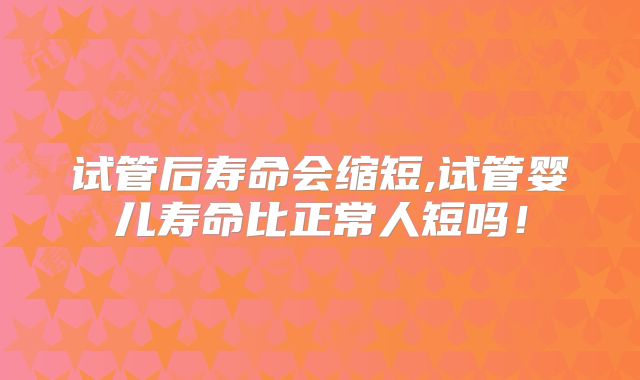 试管后寿命会缩短,试管婴儿寿命比正常人短吗！