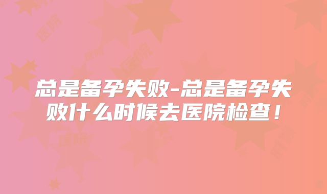 总是备孕失败-总是备孕失败什么时候去医院检查!