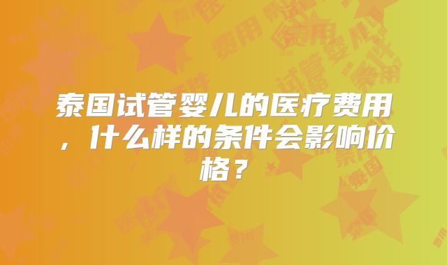 泰国试管婴儿的医疗费用，什么样的条件会影响价格？