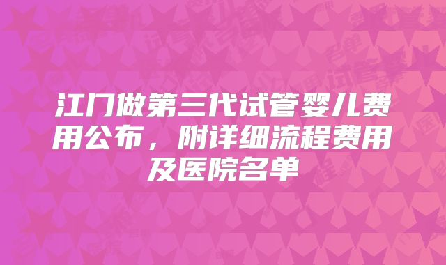 江门做第三代试管婴儿费用公布,附详细流程费用及医院名单