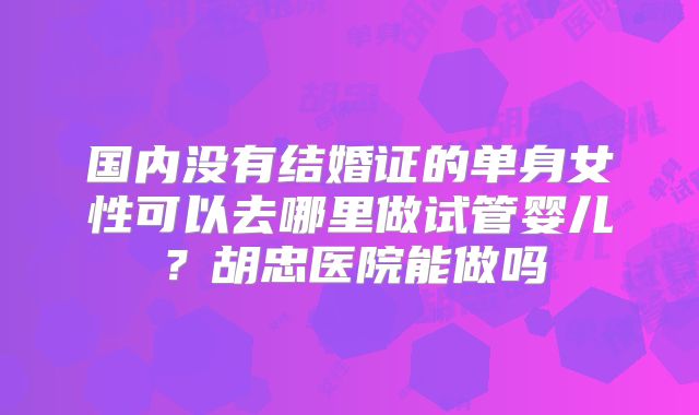 国内没有结婚证的单身女性可以去哪里做试管婴儿?胡忠医院能做吗