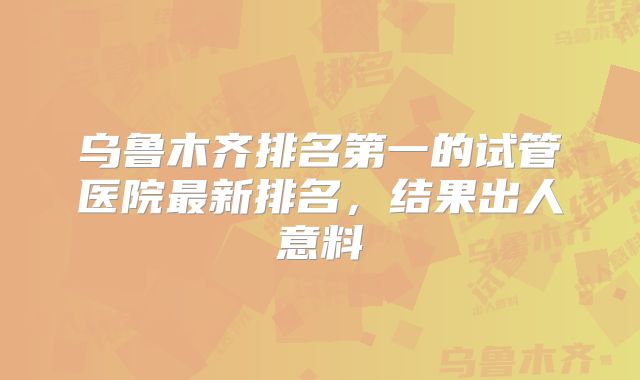 乌鲁木齐排名第一的试管医院最新排名，结果出人意料