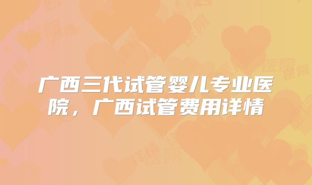 广西三代试管婴儿专业医院,广西试管费用详情