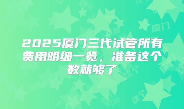 2025厦门三代试管所有费用明细一览，准备这个数就够了