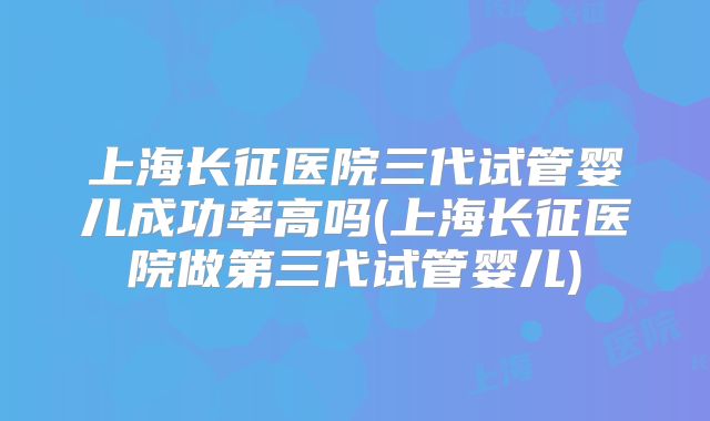 上海长征医院三代试管婴儿成功率高吗(上海长征医院做第三代试管婴儿)