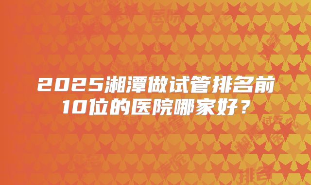2025湘潭做试管排名前10位的医院哪家好？