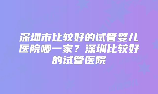 深圳市比较好的试管婴儿医院哪一家？深圳比较好的试管医院