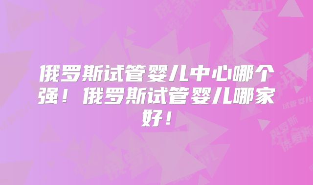 俄罗斯试管婴儿中心哪个强!俄罗斯试管婴儿哪家好!