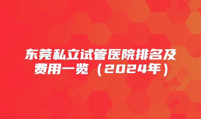 东莞私立试管医院排名及费用一览(2024年)