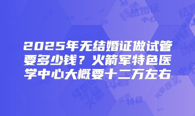 2025年无结婚证做试管要多少钱？火箭军特色医学中心大概要十二万左右