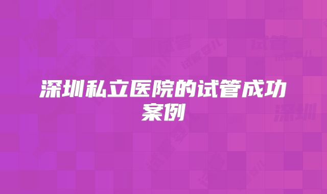 深圳私立医院的试管成功案例