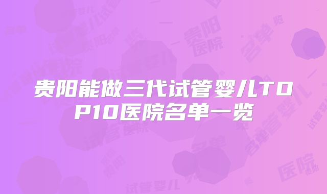 贵阳能做三代试管婴儿TOP10医院名单一览