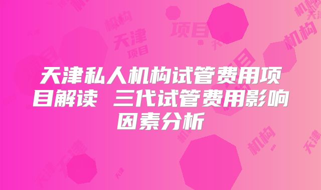 天津私人机构试管费用项目解读 三代试管费用影响因素分析