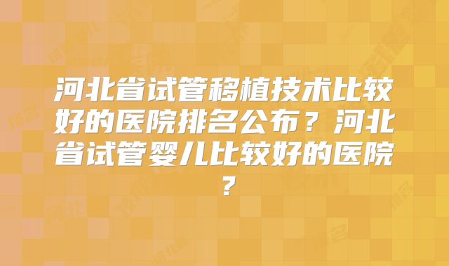 河北省试管移植技术比较好的医院排名公布？河北省试管婴儿比较好的医院？